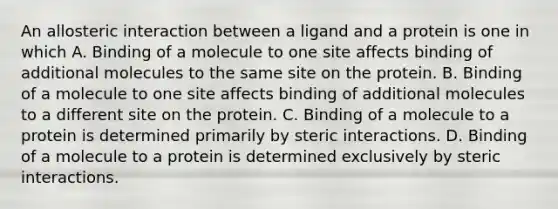 An allosteric interaction between a ligand and a protein is one in which A. Binding of a molecule to one site affects binding of additional molecules to the same site on the protein. B. Binding of a molecule to one site affects binding of additional molecules to a different site on the protein. C. Binding of a molecule to a protein is determined primarily by steric interactions. D. Binding of a molecule to a protein is determined exclusively by steric interactions.