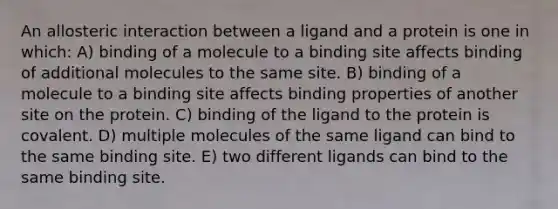 An allosteric interaction between a ligand and a protein is one in which: A) binding of a molecule to a binding site affects binding of additional molecules to the same site. B) binding of a molecule to a binding site affects binding properties of another site on the protein. C) binding of the ligand to the protein is covalent. D) multiple molecules of the same ligand can bind to the same binding site. E) two different ligands can bind to the same binding site.