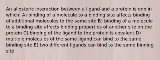 An allosteric interaction between a ligand and a protein is one in which: A) binding of a molecule to a binding site affects binding of additional molecules to the same site B) binding of a molecule to a binding site affects binding properties of another site on the protein C) binding of the ligand to the protein is covalent D) multiple molecules of the same ligand can bind to the same binding site E) two different ligands can bind to the same binding site