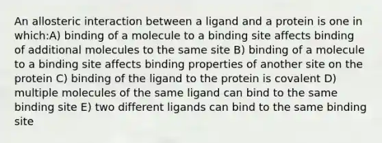 An allosteric interaction between a ligand and a protein is one in which:A) binding of a molecule to a binding site affects binding of additional molecules to the same site B) binding of a molecule to a binding site affects binding properties of another site on the protein C) binding of the ligand to the protein is covalent D) multiple molecules of the same ligand can bind to the same binding site E) two different ligands can bind to the same binding site