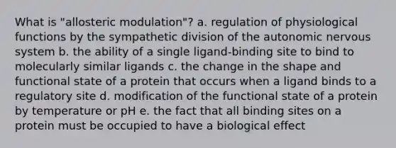 What is "allosteric modulation"? a. regulation of physiological functions by the sympathetic division of the autonomic nervous system b. the ability of a single ligand-binding site to bind to molecularly similar ligands c. the change in the shape and functional state of a protein that occurs when a ligand binds to a regulatory site d. modification of the functional state of a protein by temperature or pH e. the fact that all binding sites on a protein must be occupied to have a biological effect