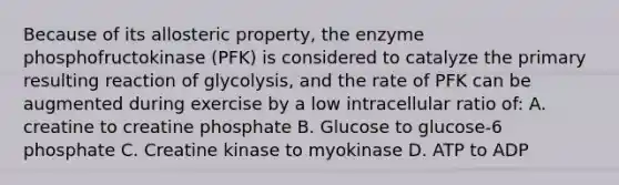 Because of its allosteric property, the enzyme phosphofructokinase (PFK) is considered to catalyze the primary resulting reaction of glycolysis, and the rate of PFK can be augmented during exercise by a low intracellular ratio of: A. creatine to creatine phosphate B. Glucose to glucose-6 phosphate C. Creatine kinase to myokinase D. ATP to ADP