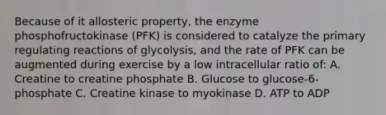 Because of it allosteric property, the enzyme phosphofructokinase (PFK) is considered to catalyze the primary regulating reactions of glycolysis, and the rate of PFK can be augmented during exercise by a low intracellular ratio of: A. Creatine to creatine phosphate B. Glucose to glucose-6-phosphate C. Creatine kinase to myokinase D. ATP to ADP