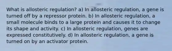 What is allosteric regulation? a) In allosteric regulation, a gene is turned off by a repressor protein. b) In allosteric regulation, a small molecule binds to a large protein and causes it to change its shape and activity. c) In allosteric regulation, genes are expressed constitutively. d) In allosteric regulation, a gene is turned on by an activator protein.