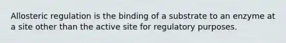 Allosteric regulation is the binding of a substrate to an enzyme at a site other than the active site for regulatory purposes.