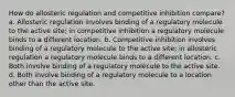 How do allosteric regulation and competitive inhibition compare? a. Allosteric regulation involves binding of a regulatory molecule to the active site; in competitive inhibition a regulatory molecule binds to a different location. b. Competitive inhibition involves binding of a regulatory molecule to the active site; in allosteric regulation a regulatory molecule binds to a different location. c. Both involve binding of a regulatory molecule to the active site. d. Both involve binding of a regulatory molecule to a location other than the active site.