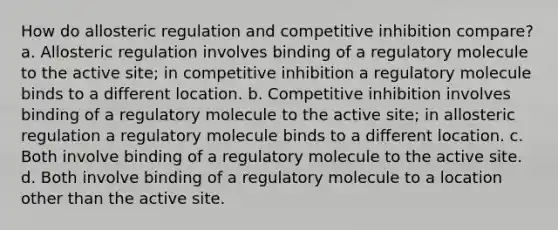 How do allosteric regulation and competitive inhibition compare? a. Allosteric regulation involves binding of a regulatory molecule to the active site; in competitive inhibition a regulatory molecule binds to a different location. b. Competitive inhibition involves binding of a regulatory molecule to the active site; in allosteric regulation a regulatory molecule binds to a different location. c. Both involve binding of a regulatory molecule to the active site. d. Both involve binding of a regulatory molecule to a location other than the active site.