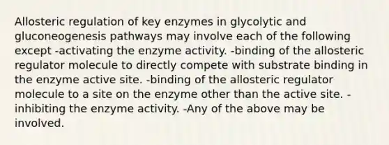 Allosteric regulation of key enzymes in glycolytic and gluconeogenesis pathways may involve each of the following except -activating the enzyme activity. -binding of the allosteric regulator molecule to directly compete with substrate binding in the enzyme active site. -binding of the allosteric regulator molecule to a site on the enzyme other than the active site. -inhibiting the enzyme activity. -Any of the above may be involved.