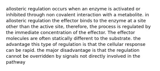 allosteric regulation occurs when an enzyme is activated or inhibited through non covalent interaction with a metabolite. in allosteric regulation the effector binds to the enzyme at a site other than the active site, therefore, the process is regulated by the immediate concentration of the effector. The effector molecules are often statically different to the substrate. the advantage this type of regulation is that the cellular response can be rapid. the major disadvantage is that the regulation cannot be overridden by signals not directly involved in the pathway