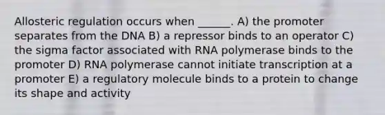 Allosteric regulation occurs when ______. A) the promoter separates from the DNA B) a repressor binds to an operator C) the sigma factor associated with RNA polymerase binds to the promoter D) RNA polymerase cannot initiate transcription at a promoter E) a regulatory molecule binds to a protein to change its shape and activity