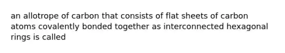 an allotrope of carbon that consists of flat sheets of carbon atoms covalently bonded together as interconnected hexagonal rings is called