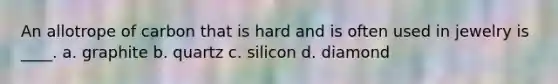 An allotrope of carbon that is hard and is often used in jewelry is ____. a. graphite b. quartz c. silicon d. diamond