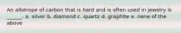 An allotrope of carbon that is hard and is often used in jewelry is ______. a. silver b. diamond c. quartz d. graphite e. none of the above