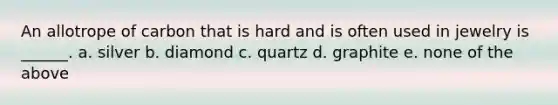 An allotrope of carbon that is hard and is often used in jewelry is ______. a. silver b. diamond c. quartz d. graphite e. none of the above