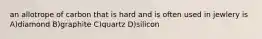 an allotrope of carbon that is hard and is often used in jewlery is A)diamond B)graphite C)quartz D)silicon