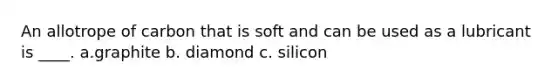 An allotrope of carbon that is soft and can be used as a lubricant is ____. a.graphite b. diamond c. silicon