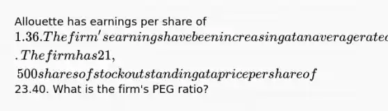 Allouette has earnings per share of 1.36. The firm's earnings have been increasing at an average rate of 2.9 percent annually and are expected to continue doing so. The firm has 21,500 shares of stock outstanding at a price per share of23.40. What is the firm's PEG ratio?