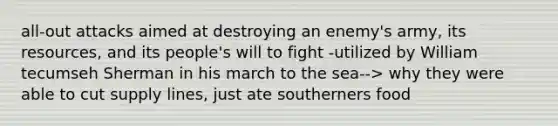 all-out attacks aimed at destroying an enemy's army, its resources, and its people's will to fight -utilized by William tecumseh Sherman in his march to the sea--> why they were able to cut supply lines, just ate southerners food