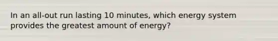 In an all-out run lasting 10 minutes, which energy system provides the greatest amount of energy?