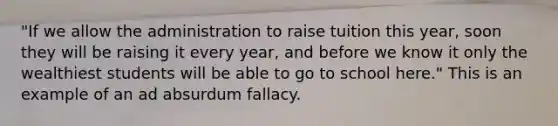 "If we allow the administration to raise tuition this year, soon they will be raising it every year, and before we know it only the wealthiest students will be able to go to school here." This is an example of an ad absurdum fallacy.