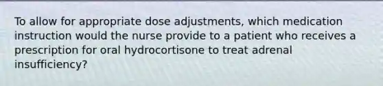 To allow for appropriate dose adjustments, which medication instruction would the nurse provide to a patient who receives a prescription for oral hydrocortisone to treat adrenal insufficiency?