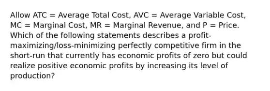 Allow ATC = Average Total Cost, AVC = Average Variable Cost, MC = Marginal Cost, MR = Marginal Revenue, and P = Price. Which of the following statements describes a profit-maximizing/loss-minimizing perfectly competitive firm in the short-run that currently has economic profits of zero but could realize positive economic profits by increasing its level of production?