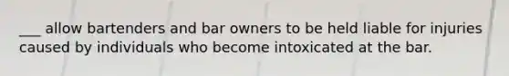 ___ allow bartenders and bar owners to be held liable for injuries caused by individuals who become intoxicated at the bar.