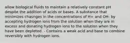 allow biological fluids to maintain a relatively constant pH despite the addition of acids or bases. A substance that minimizes chasnges in the concentrations of H+ and OH- by accepting hydrogen ions from the solution when they are in excess and donating hydrogen ions to the solution when they have been depleted. - Contains a weak acid and base to combine reversibly with hydrogen ions.