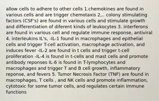 allow cells to adhere to other cells 1.chemokines are found in various cells and are trigger chemotaxis 2,.. colony stimulating factors (CSF's) are found in various cells and stimulate growth and differentiation of diferent kinds of leukocytes 3. interferons are found in various cell and regulate immune response, antiviral 4. interleukins IL's, -IL-1 found in macrophages and epithelial cells and trigger T-cell activation, macrophage activation, and induces fever -IL-2 are found in t cells and trigger t-cell proliferation -IL-4 is found in t-cells and mast cells and promote antibody reponses IL-6 is found in T-lymphocytes and macrophages and trigger T and B cell growth, inflammatory reponse, and fevers 5. Tumor Necrosis Factor (TNF) are found in macrophages, T cells , and NK cells and promote inflammation, cytotoxic for some tumor cells, and regulates certain immune functions