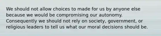 We should not allow choices to made for us by anyone else because we would be compromising our autonomy. Consequently we should not rely on society, government, or religious leaders to tell us what our moral decisions should be.