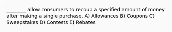 ________ allow consumers to recoup a specified amount of money after making a single purchase. A) Allowances B) Coupons C) Sweepstakes D) Contests E) Rebates