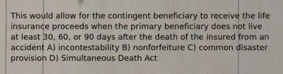 This would allow for the contingent beneficiary to receive the life insurance proceeds when the primary beneficiary does not live at least 30, 60, or 90 days after the death of the insured from an accident A) incontestability B) nonforfeiture C) common disaster provision D) Simultaneous Death Act