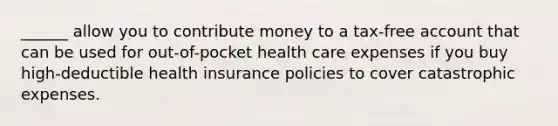 ______ allow you to contribute money to a tax-free account that can be used for out-of-pocket health care expenses if you buy high-deductible health insurance policies to cover catastrophic expenses.