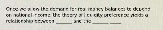 Once we allow the demand for real money balances to depend on national income, the theory of liquidity preference yields a relationship between _______ and the _______ _____