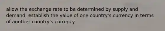 allow the exchange rate to be determined by supply and demand; establish the value of one country's currency in terms of another country's currency