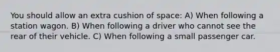 You should allow an extra cushion of space: A) When following a station wagon. B) When following a driver who cannot see the rear of their vehicle. C) When following a small passenger car.