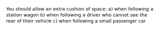 You should allow an extra cushion of space: a) when following a station wagon b) when following a driver who cannot see the rear of their vehicle c) when following a small passenger car