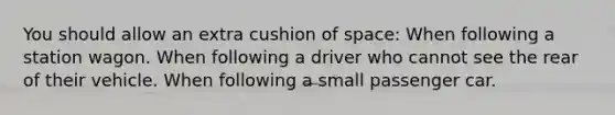 You should allow an extra cushion of space: When following a station wagon. When following a driver who cannot see the rear of their vehicle. When following a small passenger car.