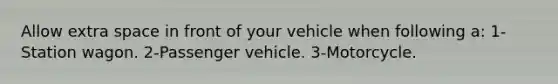 Allow extra space in front of your vehicle when following a: 1-Station wagon. 2-Passenger vehicle. 3-Motorcycle.