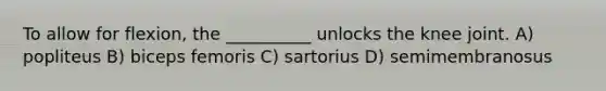 To allow for flexion, the __________ unlocks the knee joint. A) popliteus B) biceps femoris C) sartorius D) semimembranosus