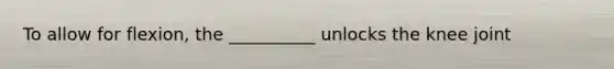 To allow for flexion, the __________ unlocks the knee joint