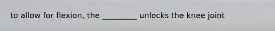 to allow for flexion, the _________ unlocks the knee joint