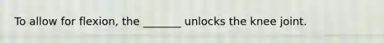 To allow for flexion, the _______ unlocks the knee joint.