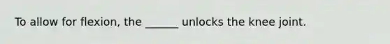 To allow for flexion, the ______ unlocks the knee joint.