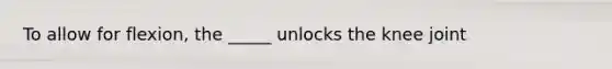 To allow for flexion, the _____ unlocks the knee joint