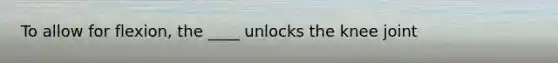 To allow for flexion, the ____ unlocks the knee joint