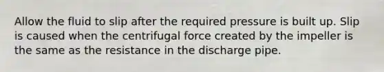 Allow the fluid to slip after the required pressure is built up. Slip is caused when the centrifugal force created by the impeller is the same as the resistance in the discharge pipe.