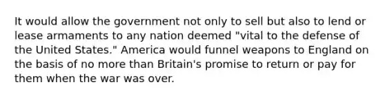 It would allow the government not only to sell but also to lend or lease armaments to any nation deemed "vital to the defense of the United States." America would funnel weapons to England on the basis of no more than Britain's promise to return or pay for them when the war was over.