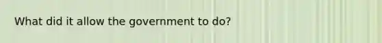 What did it allow the government to do?