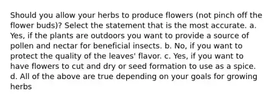 Should you allow your herbs to produce flowers (not pinch off the flower buds)? Select the statement that is the most accurate. a. Yes, if the plants are outdoors you want to provide a source of pollen and nectar for beneficial insects. b. No, if you want to protect the quality of the leaves' flavor. c. Yes, if you want to have flowers to cut and dry or seed formation to use as a spice. d. All of the above are true depending on your goals for growing herbs